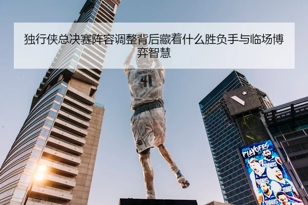 独行侠总决赛阵容调整背后藏着什么胜负手与临场博弈智慧 | OGzhenren